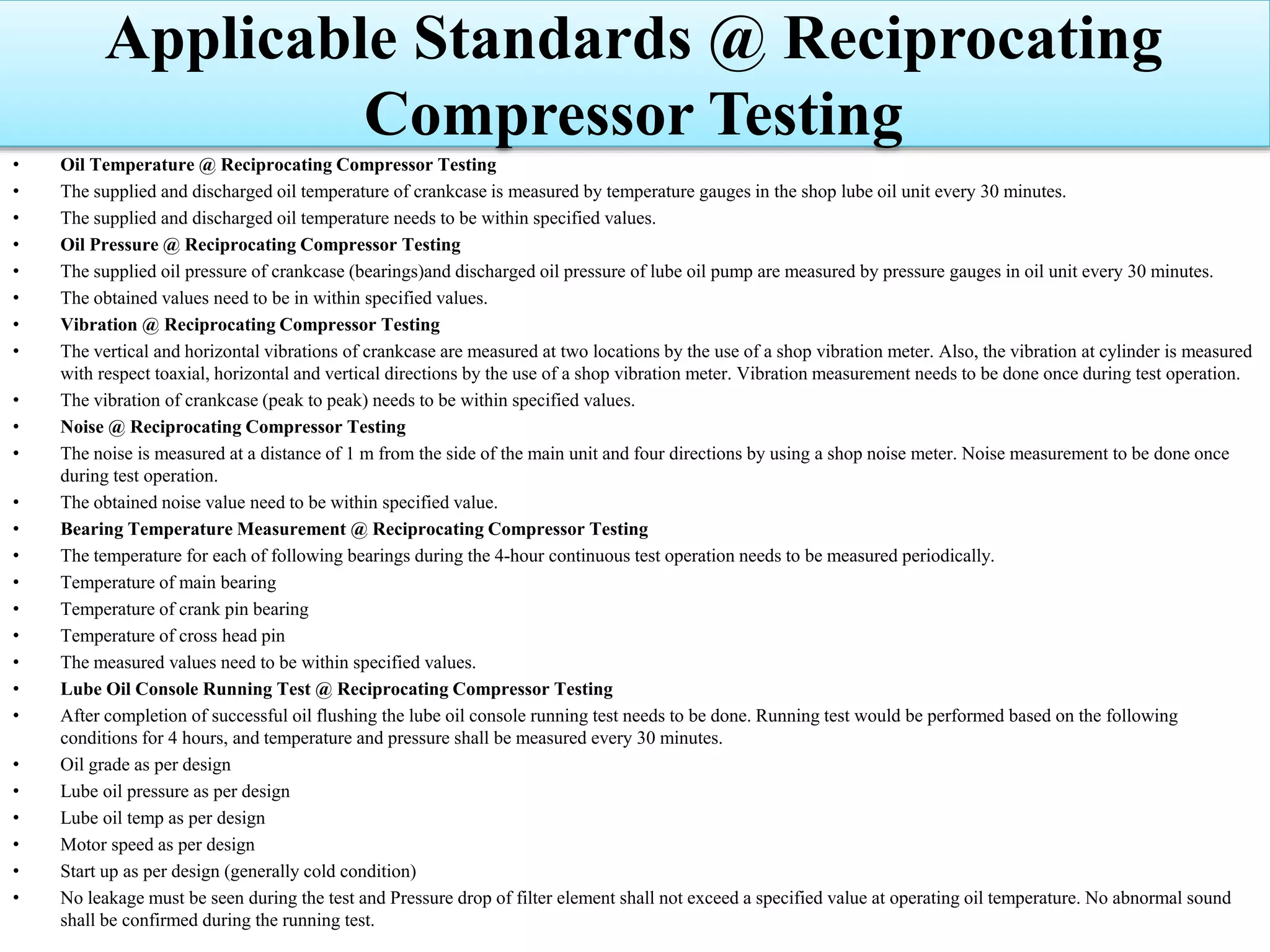 • Oil Temperature @ Reciprocating Compressor Testing
• The supplied and discharged oil temperature of crankcase is measured by temperature gauges in the shop lube oil unit every 30 minutes.
• The supplied and discharged oil temperature needs to be within specified values.
• Oil Pressure @ Reciprocating Compressor Testing
• The supplied oil pressure of crankcase (bearings)and discharged oil pressure of lube oil pump are measured by pressure gauges in oil unit every 30 minutes.
• The obtained values need to be in within specified values.
• Vibration @ Reciprocating Compressor Testing
• The vertical and horizontal vibrations of crankcase are measured at two locations by the use of a shop vibration meter. Also, the vibration at cylinder is measured
with respect toaxial, horizontal and vertical directions by the use of a shop vibration meter. Vibration measurement needs to be done once during test operation.
• The vibration of crankcase (peak to peak) needs to be within specified values.
• Noise @ Reciprocating Compressor Testing
• The noise is measured at a distance of 1 m from the side of the main unit and four directions by using a shop noise meter. Noise measurement to be done once
during test operation.
• The obtained noise value need to be within specified value.
• Bearing Temperature Measurement @ Reciprocating Compressor Testing
• The temperature for each of following bearings during the 4-hour continuous test operation needs to be measured periodically.
• Temperature of main bearing
• Temperature of crank pin bearing
• Temperature of cross head pin
• The measured values need to be within specified values.
• Lube Oil Console Running Test @ Reciprocating Compressor Testing
• After completion of successful oil flushing the lube oil console running test needs to be done. Running test would be performed based on the following
conditions for 4 hours, and temperature and pressure shall be measured every 30 minutes.
• Oil grade as per design
• Lube oil pressure as per design
• Lube oil temp as per design
• Motor speed as per design
• Start up as per design (generally cold condition)
• No leakage must be seen during the test and Pressure drop of filter element shall not exceed a specified value at operating oil temperature. No abnormal sound
shall be confirmed during the running test.
Applicable Standards @ Reciprocating
Compressor Testing
 