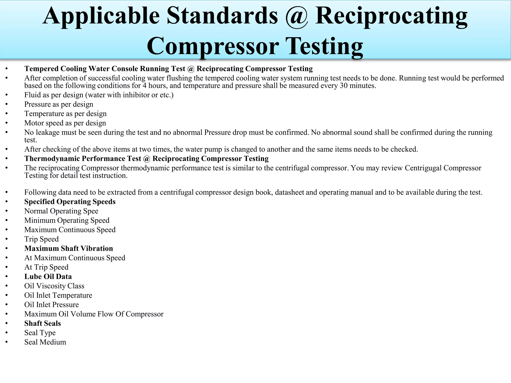 • Tempered Cooling Water Console Running Test @ Reciprocating Compressor Testing
• After completion of successful cooling water flushing the tempered cooling water system running test needs to be done. Running test would be performed
based on the following conditions for 4 hours, and temperature and pressure shall be measured every 30 minutes.
• Fluid as per design (water with inhibitor or etc.)
• Pressure as per design
• Temperature as per design
• Motor speed as per design
• No leakage must be seen during the test and no abnormal Pressure drop must be confirmed. No abnormal sound shall be confirmed during the running
test.
• After checking of the above items at two times, the water pump is changed to another and the same items needs to be checked.
• Thermodynamic Performance Test @ Reciprocating Compressor Testing
• The reciprocating Compressor thermodynamic performance test is similar to the centrifugal compressor. You may review Centrigugal Compressor
Testing for detail test instruction.
• Following data need to be extracted from a centrifugal compressor design book, datasheet and operating manual and to be available during the test.
• Specified Operating Speeds
• Normal Operating Spee
• Minimum Operating Speed
• Maximum Continuous Speed
• Trip Speed
• Maximum Shaft Vibration
• At Maximum Continuous Speed
• At Trip Speed
• Lube Oil Data
• Oil Viscosity Class
• Oil Inlet Temperature
• Oil Inlet Pressure
• Maximum Oil Volume Flow Of Compressor
• Shaft Seals
• Seal Type
• Seal Medium
Applicable Standards @ Reciprocating
Compressor Testing
 