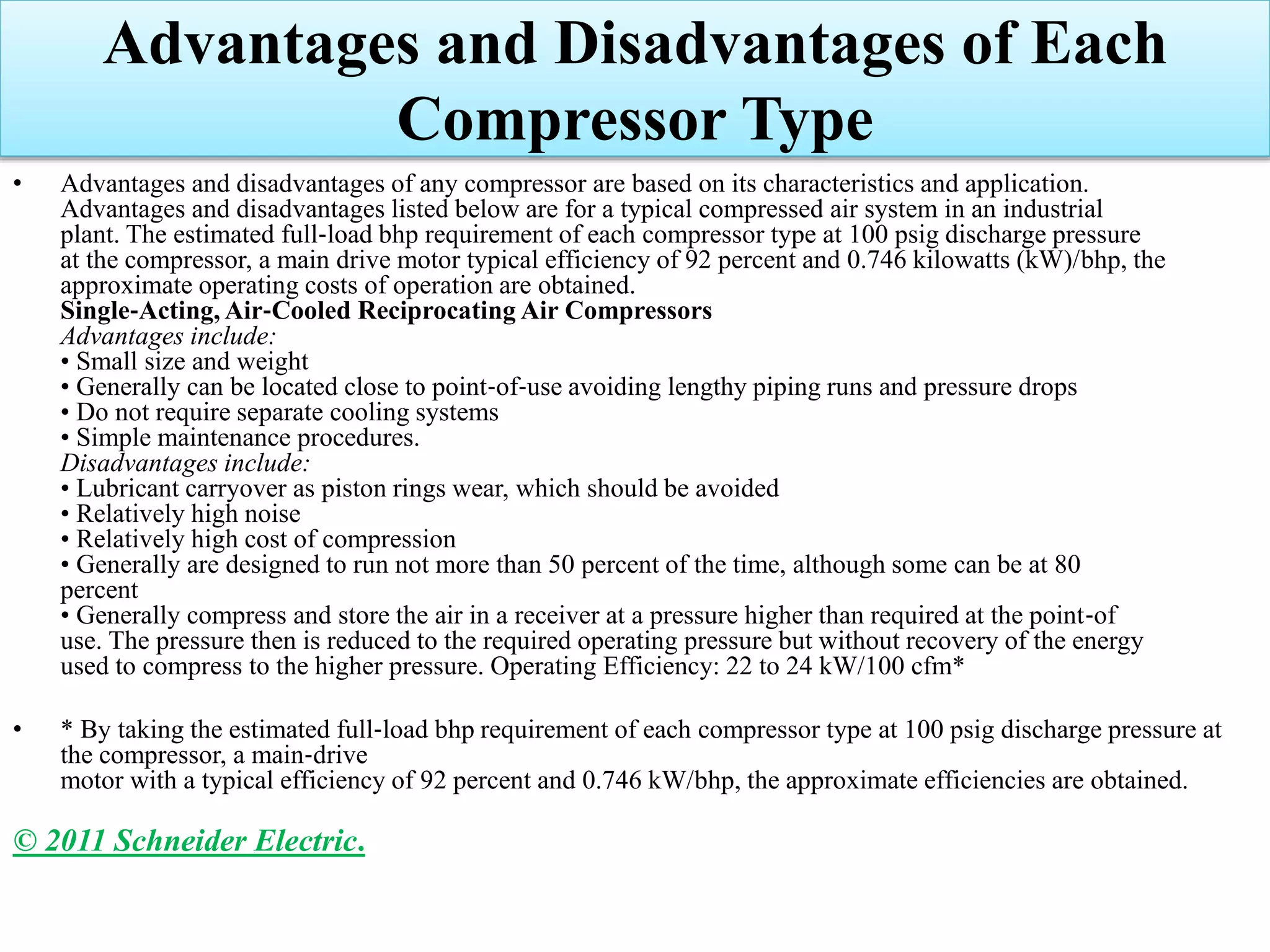Advantages and Disadvantages of Each
Compressor Type
• Advantages and disadvantages of any compressor are based on its characteristics and application.
Advantages and disadvantages listed below are for a typical compressed air system in an industrial
plant. The estimated full‐load bhp requirement of each compressor type at 100 psig discharge pressure
at the compressor, a main drive motor typical efficiency of 92 percent and 0.746 kilowatts (kW)/bhp, the
approximate operating costs of operation are obtained.
Single‐Acting, Air‐Cooled Reciprocating Air Compressors
Advantages include:
• Small size and weight
• Generally can be located close to point‐of‐use avoiding lengthy piping runs and pressure drops
• Do not require separate cooling systems
• Simple maintenance procedures.
Disadvantages include:
• Lubricant carryover as piston rings wear, which should be avoided
• Relatively high noise
• Relatively high cost of compression
• Generally are designed to run not more than 50 percent of the time, although some can be at 80
percent
• Generally compress and store the air in a receiver at a pressure higher than required at the point‐of
use. The pressure then is reduced to the required operating pressure but without recovery of the energy
used to compress to the higher pressure. Operating Efficiency: 22 to 24 kW/100 cfm*
• * By taking the estimated full‐load bhp requirement of each compressor type at 100 psig discharge pressure at
the compressor, a main‐drive
motor with a typical efficiency of 92 percent and 0.746 kW/bhp, the approximate efficiencies are obtained.
© 2011 Schneider Electric.
 