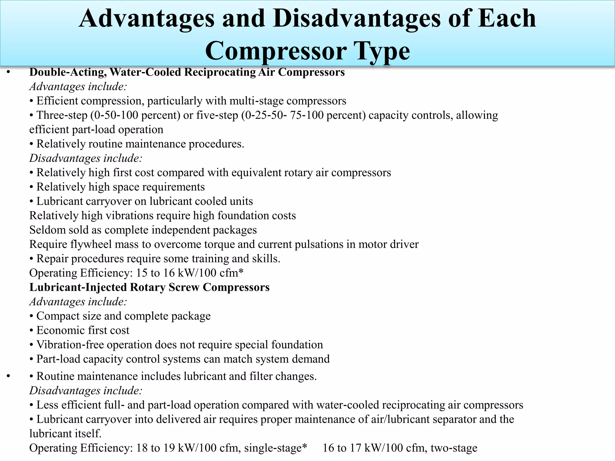 • Double‐Acting, Water‐Cooled Reciprocating Air Compressors
Advantages include:
• Efficient compression, particularly with multi‐stage compressors
• Three‐step (0‐50‐100 percent) or five‐step (0‐25‐50‐ 75‐100 percent) capacity controls, allowing
efficient part‐load operation
• Relatively routine maintenance procedures.
Disadvantages include:
• Relatively high first cost compared with equivalent rotary air compressors
• Relatively high space requirements
• Lubricant carryover on lubricant cooled units
Relatively high vibrations require high foundation costs
Seldom sold as complete independent packages
Require flywheel mass to overcome torque and current pulsations in motor driver
• Repair procedures require some training and skills.
Operating Efficiency: 15 to 16 kW/100 cfm*
Lubricant‐Injected Rotary Screw Compressors
Advantages include:
• Compact size and complete package
• Economic first cost
• Vibration‐free operation does not require special foundation
• Part‐load capacity control systems can match system demand
• • Routine maintenance includes lubricant and filter changes.
Disadvantages include:
• Less efficient full‐ and part‐load operation compared with water‐cooled reciprocating air compressors
• Lubricant carryover into delivered air requires proper maintenance of air/lubricant separator and the
lubricant itself.
Operating Efficiency: 18 to 19 kW/100 cfm, single‐stage* 16 to 17 kW/100 cfm, two‐stage
Advantages and Disadvantages of Each
Compressor Type
 
