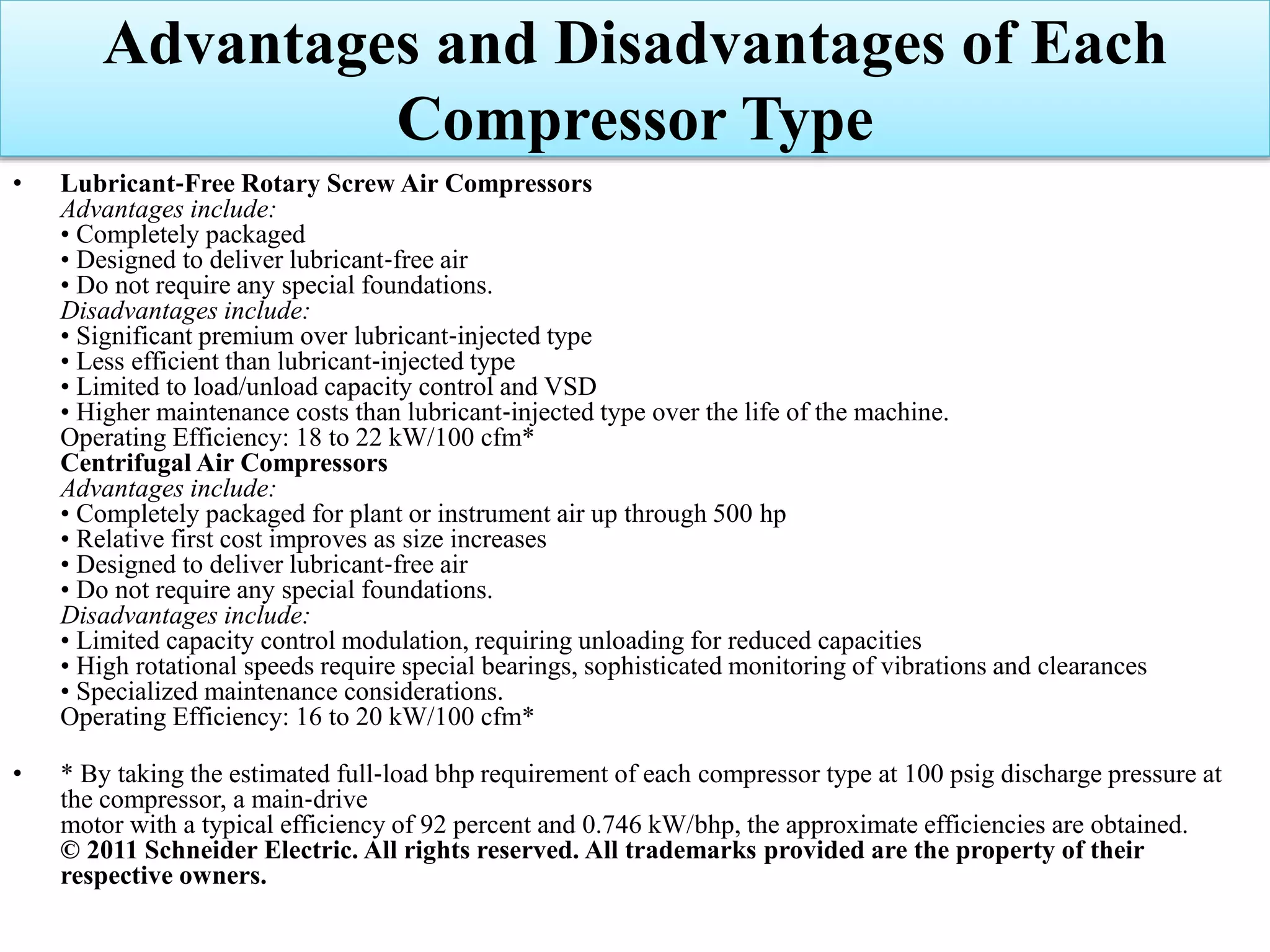 • Lubricant‐Free Rotary Screw Air Compressors
Advantages include:
• Completely packaged
• Designed to deliver lubricant‐free air
• Do not require any special foundations.
Disadvantages include:
• Significant premium over lubricant‐injected type
• Less efficient than lubricant‐injected type
• Limited to load/unload capacity control and VSD
• Higher maintenance costs than lubricant‐injected type over the life of the machine.
Operating Efficiency: 18 to 22 kW/100 cfm*
Centrifugal Air Compressors
Advantages include:
• Completely packaged for plant or instrument air up through 500 hp
• Relative first cost improves as size increases
• Designed to deliver lubricant‐free air
• Do not require any special foundations.
Disadvantages include:
• Limited capacity control modulation, requiring unloading for reduced capacities
• High rotational speeds require special bearings, sophisticated monitoring of vibrations and clearances
• Specialized maintenance considerations.
Operating Efficiency: 16 to 20 kW/100 cfm*
• * By taking the estimated full‐load bhp requirement of each compressor type at 100 psig discharge pressure at
the compressor, a main‐drive
motor with a typical efficiency of 92 percent and 0.746 kW/bhp, the approximate efficiencies are obtained.
© 2011 Schneider Electric. All rights reserved. All trademarks provided are the property of their
respective owners.
Advantages and Disadvantages of Each
Compressor Type
 