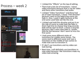 Process – week 2
• I clicked the “Effects” on the top of editing.
• There had a lots list of transitions. I chose
video transitions because that is use for video
and there other transitions had audio.
• I clicked “Video Transitions” and there had
list of style transitions. I chose “Film Dissolve”
because I want at the beginning scene use
fade in. Also, I used it again because at the
end scene used fade out like the end.
• I clicked and hold film dissolve and put it on
the side of scene to make look like fade in.
there had time to choose how long seconds
fade will be start to finish. I chose 2 seconds
because I don’t want slow fade in. I prefer
little be fast because I don’t want to miss the
first scene
• I had some more different styles of
transitions for middle some scenes. The
scene next to different scene and I put a
transition on the middle of two scenes to
make look cool to transition it.
• If I don’t use transitions and my video can
look boring.
• Next time, I will definitely use transitions in
new video because I like transitions make my
video look amazing.
 