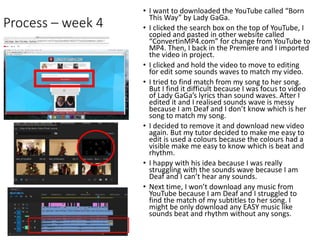 Process – week 4
• I want to downloaded the YouTube called “Born
This Way” by Lady GaGa.
• I clicked the search box on the top of YouTube, I
copied and pasted in other website called
“ConvertinMP4.com” for change from YouTube to
MP4. Then, I back in the Premiere and I imported
the video in project.
• I clicked and hold the video to move to editing
for edit some sounds waves to match my video.
• I tried to find match from my song to her song.
But I find it difficult because I was focus to video
of Lady GaGa’s lyrics than sound waves. After I
edited it and I realised sounds wave is messy
because I am Deaf and I don’t know which is her
song to match my song.
• I decided to remove it and download new video
again. But my tutor decided to make me easy to
edit is used a colours because the colours had a
visible make me easy to know which is beat and
rhythm.
• I happy with his idea because I was really
struggling with the sounds wave because I am
Deaf and I can’t hear any sounds.
• Next time, I won’t download any music from
YouTube because I am Deaf and I struggled to
find the match of my subtitles to her song. I
might be only download any EASY music like
sounds beat and rhythm without any songs.
 