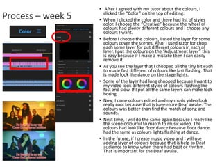 Process – week 5
• After I agreed with my tutor about the colours, I
clicked the “Color” on the top of editing.
• When I clicked the color and there had list of styles
color. I choose the “Creative” because the wheel of
colours had plenty different colours and I choose any
colours I want.
• Before I choose the colours, I used the layer for some
colours cover the scenes. Also, I used razor for chop
each some layer for put different colours in each of
layer. I put the colours on the “Adjustment layer” this
is easy because if I make a mistake then I can easily
remove it.
• As you see the layer that I chopped all the tiny bit each
to made fast different of colours like fast flashing. That
is made look like dance on the stage lights.
• Some of the layer had long chopped because I want to
my video look different styles of colours flashing like
fast and slow. If I put all the same layers can make look
boring.
• Now, I done colours edited and my music video look
really cool because that is have more Deaf awake. The
colours was better than find the match of song and
sounds.
• Next time, I will do the same again because I really like
the scene colourful to match to music video. The
colours had look like floor dance because floor dance
had the same as colours lights flashing at dance.
• In the future, if I create music video and I will use
adding layer of colours because that is help to Deaf
audience to know when there had beat or rhythm.
That is important for the Deaf awake.
 