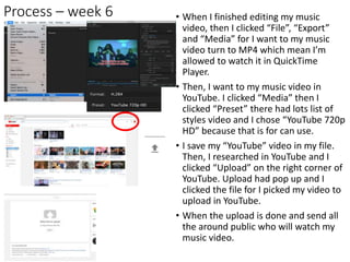 Process – week 6 • When I finished editing my music
video, then I clicked “File”, “Export”
and “Media” for I want to my music
video turn to MP4 which mean I’m
allowed to watch it in QuickTime
Player.
• Then, I want to my music video in
YouTube. I clicked “Media” then I
clicked “Preset” there had lots list of
styles video and I chose “YouTube 720p
HD” because that is for can use.
• I save my “YouTube” video in my file.
Then, I researched in YouTube and I
clicked “Upload” on the right corner of
YouTube. Upload had pop up and I
clicked the file for I picked my video to
upload in YouTube.
• When the upload is done and send all
the around public who will watch my
music video.
 