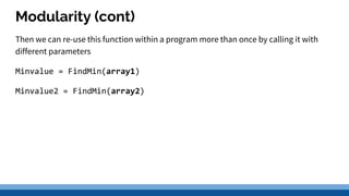 Modularity (cont)
Then we can re-use this function within a program more than once by calling it with
different parameters
Minvalue = FindMin(array1)
Minvalue2 = FindMin(array2)
 