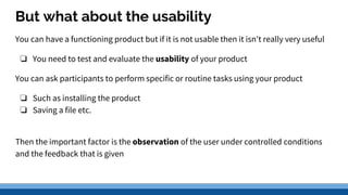 But what about the usability
You can have a functioning product but if it is not usable then it isn't really very useful
❏ You need to test and evaluate the usability of your product
You can ask participants to perform specific or routine tasks using your product
❏ Such as installing the product
❏ Saving a file etc.
Then the important factor is the observation of the user under controlled conditions
and the feedback that is given
 