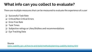 What info can you collect to evaluate?
There are multiple measures that can be measured to evaluate the experience of a user
❏ Successful Task Rate
❏ Critical/Non Critical Errors
❏ Error Free Rate
❏ Task Times
❏ Subjective ratings or Likes/Dislikes and recommendations
❏ Eye Tracking Data
Source
www.usability.gov.uk/how-to-and-tools/methods/planning-usability-testing.html
 