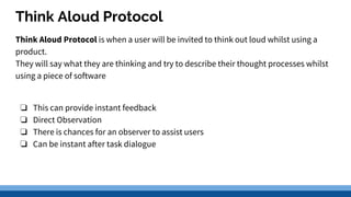 Think Aloud Protocol
Think Aloud Protocol is when a user will be invited to think out loud whilst using a
product.
They will say what they are thinking and try to describe their thought processes whilst
using a piece of software
❏ This can provide instant feedback
❏ Direct Observation
❏ There is chances for an observer to assist users
❏ Can be instant after task dialogue
 