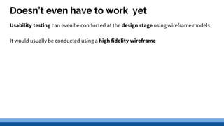 Doesn’t even have to work yet
Usability testing can even be conducted at the design stage using wireframe models.
It would usually be conducted using a high fidelity wireframe
 