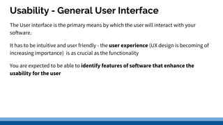 Usability - General User Interface
The User interface is the primary means by which the user will interact with your
software.
It has to be intuitive and user friendly - the user experience (UX design is becoming of
increasing importance) is as crucial as the functionality
You are expected to be able to identify features of software that enhance the
usability for the user
 