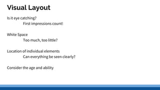 Visual Layout
Is it eye catching?
First impressions count!
White Space
Too much, too little?
Location of individual elements
Can everything be seen clearly?
Consider the age and ability
 