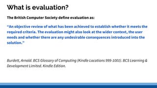 What is evaluation?
The British Computer Society define evaluation as:
“An objective review of what has been achieved to establish whether it meets the
required criteria. The evaluation might also look at the wider context, the user
needs and whether there are any undesirable consequences introduced into the
solution.”
Burdett, Arnold. BCS Glossary of Computing (Kindle Locations 999-1001). BCS Learning &
Development Limited. Kindle Edition.
 