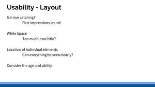 Usability - Layout
Is it eye catching?
First impressions count!
White Space
Too much, too little?
Location of individual elements
Can everything be seen clearly?
Consider the age and ability
 