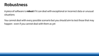 Robustness
A piece of software is robust if it can deal with exceptional or incorrect data or unusual
situations
You cannot deal with every possible scenario but you should aim to test those that may
happen - even if you cannot deal with them as yet
 