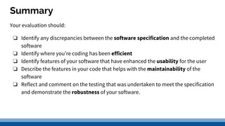 Summary
Your evaluation should:
❏ Identify any discrepancies between the software specification and the completed
software
❏ Identify where you’re coding has been efficient
❏ Identify features of your software that have enhanced the usability for the user
❏ Describe the features in your code that helps with the maintainability of the
software
❏ Reflect and comment on the testing that was undertaken to meet the specification
and demonstrate the robustness of your software.
 