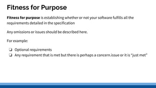 Fitness for Purpose
Fitness for purpose is establishing whether or not your software fulfills all the
requirements detailed in the specification
Any omissions or issues should be described here.
For example:
❏ Optional requirements
❏ Any requirement that is met but there is perhaps a concern.issue or it is “just met”
 