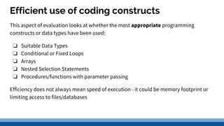 Efficient use of coding constructs
This aspect of evaluation looks at whether the most appropriate programming
constructs or data types have been used:
❏ Suitable Data Types
❏ Conditional or Fixed Loops
❏ Arrays
❏ Nested Selection Statements
❏ Procedures/functions with parameter passing
Efficiency does not always mean speed of execution - it could be memory footprint or
limiting access to files/databases
 