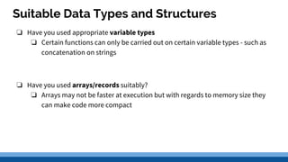 Suitable Data Types and Structures
❏ Have you used appropriate variable types
❏ Certain functions can only be carried out on certain variable types - such as
concatenation on strings
❏ Have you used arrays/records suitably?
❏ Arrays may not be faster at execution but with regards to memory size they
can make code more compact
 
