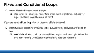 Fixed and Conditional Loops
❏ Where possible have you used a loop?
❏ A loop may not always be faster for a small number of iterations but over
larger iterations would be more efficient
If you are using a fixed loop - is that the most efficient option?
❏ What if you are searching through a list of 100,000 items and you have found an
item
❏ A conditional loop could be more efficient as you could use logic to halt the
loop from running unnecessarily, preventing needless iterations
 