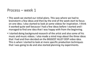Process – week 1
• This week we started our initial plans. This was where we had to
brainstorm a few ideas and then by the end of the week start to focus
on one idea. I also started to look at some videos for inspiration. I think
it worked quite well because I had a few ideas before I started and I
managed to find one idea that I was happy with from the beginning.
• I started doing background research of the artist and also some of his
music and music videos. I also made a mind map about the three ideas
that I had and then decided on the BIGGEST ALLEY OOP video idea.
This is when I started to look at more specific production techniques
that I was going to do and also started planning my experiments.
 