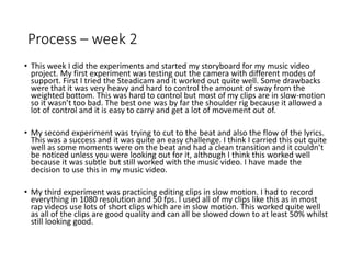 Process – week 2
• This week I did the experiments and started my storyboard for my music video
project. My first experiment was testing out the camera with different modes of
support. First I tried the Steadicam and it worked out quite well. Some drawbacks
were that it was very heavy and hard to control the amount of sway from the
weighted bottom. This was hard to control but most of my clips are in slow-motion
so it wasn’t too bad. The best one was by far the shoulder rig because it allowed a
lot of control and it is easy to carry and get a lot of movement out of.
• My second experiment was trying to cut to the beat and also the flow of the lyrics.
This was a success and it was quite an easy challenge. I think I carried this out quite
well as some moments were on the beat and had a clean transition and it couldn’t
be noticed unless you were looking out for it, although I think this worked well
because it was subtle but still worked with the music video. I have made the
decision to use this in my music video.
• My third experiment was practicing editing clips in slow motion. I had to record
everything in 1080 resolution and 50 fps. I used all of my clips like this as in most
rap videos use lots of short clips which are in slow motion. This worked quite well
as all of the clips are good quality and can all be slowed down to at least 50% whilst
still looking good.
 