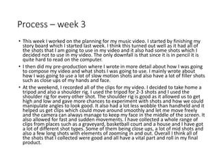 Process – week 3
• This week I worked on the planning for my music video. I started by finishing my
story board which I started last week. I think this turned out well as it had all of
the shots that I am going to use in my video and it also had some shots which I
decided not to use in my video. The only downfall is that since it is in pencil it is
quite hard to read on the computer.
• I then did my pre-production where I wrote in more detail about how I was going
to compose my video and what shots I was going to use. I mainly wrote about
how I was going to use a lot of slow motion shots and also have a lot of filler shots
such as close ups of my hands and face.
• At the weekend, I recorded all of the clips for my video. I decided to take home a
tripod and also a shoulder rig. I used the tripod for 2-3 shots and I used the
shoulder rig for every other shot. The shoulder rig is good as it allowed us to get
high and low and gave more chances to experiment with shots and how we could
manipulate angles to look good. It also had a lot less wobble than handheld and it
helped us get clips which could move around smoothly and let me move freely
and the camera can always manage to keep my face in the middle of the screen. It
also allowed for fast and sudden movements. I have collected a whole range of
clips from places such as a graveyard, basketball court and a house and I have got
a lot of different shot types. Some of them being close ups, a lot of mid shots and
also a few long shots with elements of zooming in and out. Overall I think all of
the shots that I collected were good and all have a vital part and roll in my final
product.
 