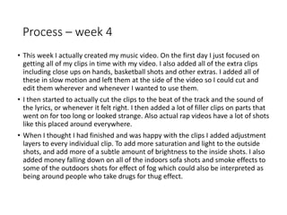 Process – week 4
• This week I actually created my music video. On the first day I just focused on
getting all of my clips in time with my video. I also added all of the extra clips
including close ups on hands, basketball shots and other extras. I added all of
these in slow motion and left them at the side of the video so I could cut and
edit them wherever and whenever I wanted to use them.
• I then started to actually cut the clips to the beat of the track and the sound of
the lyrics, or whenever it felt right. I then added a lot of filler clips on parts that
went on for too long or looked strange. Also actual rap videos have a lot of shots
like this placed around everywhere.
• When I thought I had finished and was happy with the clips I added adjustment
layers to every individual clip. To add more saturation and light to the outside
shots, and add more of a subtle amount of brightness to the inside shots. I also
added money falling down on all of the indoors sofa shots and smoke effects to
some of the outdoors shots for effect of fog which could also be interpreted as
being around people who take drugs for thug effect.
 