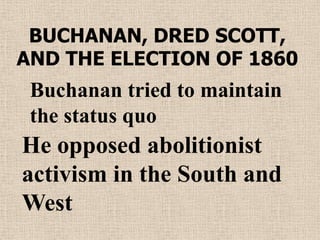 BUCHANAN, DRED SCOTT,
AND THE ELECTION OF 1860
 Buchanan tried to maintain
 the status quo
He opposed abolitionist
activism in the South and
West
 
