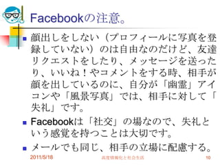Facebookの注意。顔出しをしない（プロフィールに写真を登録していない）のは自由なのだけど、友達リクエストをしたり、メッセージを送ったり、いいね！やコメントをする時、相手が顔を出しているのに、自分が「幽霊」アイコンや「風景写真」では、相手に対して「失礼」です。Facebookは「社交」の場なので、失礼という感覚を持つことは大切です。メールでも同じ、相手の立場に配慮する。2011/5/18高度情報化と社会生活10
