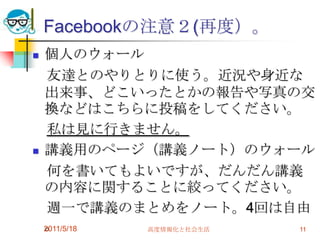 Facebookの注意２(再度）。個人のウォール　友達とのやりとりに使う。近況や身近な出来事、どこいったとかの報告や写真の交換などはこちらに投稿をしてください。　私は見に行きません。講義用のページ（講義ノート）のウォール　何を書いてもよいですが、だんだん講義の内容に関することに絞ってください。　週一で講義のまとめをノート。4回は自由。　2011/5/18高度情報化と社会生活11