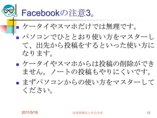Facebookの注意3。ケータイやスマホだけでは無理です。パソコンでひととおり使い方をマスターして、出先から投稿をするといった使い方になります。ケータイやスマホからは投稿の削除ができません。ノートの投稿もやりにくいです。まずパソコンからの使い方をマスターしてください。2011/5/18高度情報化と社会生活12