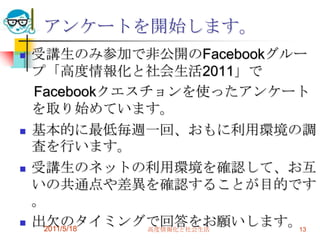 アンケートを開始します。受講生のみ参加で非公開のFacebookグループ「高度情報化と社会生活2011」で　Facebookクエスチョンを使ったアンケートを取り始めています。基本的に最低毎週一回、おもに利用環境の調査を行います。受講生のネットの利用環境を確認して、お互いの共通点や差異を確認することが目的です。出欠のタイミングで回答をお願いします。2011/5/18高度情報化と社会生活13