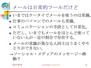 2011/5/18高度情報化と社会生活16いまではケータイでメールを使うのは常識。仕事のパソコンでのメールも常識。コミュニケーションの手段として日常化。ただし、いまでもメールをほとんど使っていない人が一定の割合で存在する。メールの常識が異なる人同士はうまくやりとりができない。->ソーシャル・メディアのメッセージへ移動？メールは日常的ツールだけど