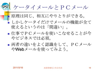 ケータイメールとＰＣメール原理は同じ、相互にやりとりができる。しかしケータイだけでメールの機能が全て使えるというのは「間違い」。仕事でＰＣメールを使いこなせることが今やビジネスでは必須。両者の違いをよく認識をして、ＰＣメールやWebメールを使ってみよう。2011/5/18高度情報化と社会生活18