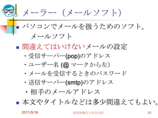 2011/5/18高度情報化と社会生活25メーラー（メールソフト）パソコンでメールを扱うためのソフト。　　メールソフト間違えてはいけないメールの設定　・受信サーバー(pop)のアドレス　・ユーザー名 (@ マークから左）　・メールを受信するときのパスワード　・送信サーバー(smtp)のアドレス　・相手のメールアドレス本文やタイトルなどは多少間違えてもよい。　