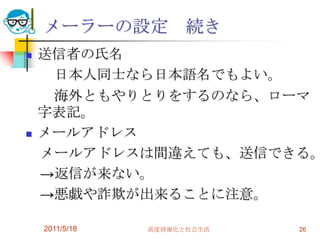 2011/5/18高度情報化と社会生活26メーラーの設定　続き送信者の氏名　　日本人同士なら日本語名でもよい。　　海外ともやりとりをするのなら、ローマ字表記。メールアドレス　メールアドレスは間違えても、送信できる。　->返信が来ない。　->悪戯や詐欺が出来ることに注意。