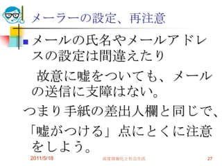 2011/5/18高度情報化と社会生活27メーラーの設定、再注意メールの氏名やメールアドレスの設定は間違えたり　故意に嘘をついても、メールの送信に支障はない。つまり手紙の差出人欄と同じで、「嘘がつける」点にとくに注意をしよう。