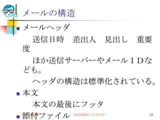 2011/5/18高度情報化と社会生活28メールの構造メールヘッダ　　送信日時　差出人　見出し　重要度　　ほか送信サーバーやメールＩＤなども。　　ヘッダの構造は標準化されている。本文　　本文の最後にフッタ添付ファイル