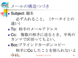 2011/5/18高度情報化と社会生活29メールの構造つづきSubject: 題名　　必ず入れること。（ケータイとの違い）To:  相手のメールアドレスCc:　複数の相手に送るとき。半角のカンマで区切ってもよい。Bcc:ブラインドカーボンコピー　　相手にCc:したことを悟られないように。