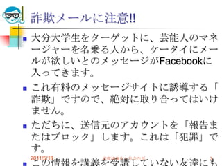 詐欺メールに注意!!大分大学生をターゲットに、芸能人のマネージャーを名乗る人から、ケータイにメールが欲しいとのメッセージがFacebookに入ってきます。これ有料のメッセージサイトに誘導する「詐欺」ですので、絶対に取り合ってはいけません。ただちに、送信元のアカウントを「報告またはブロック」します。これは「犯罪」です。この情報を講義を受講していない友達にもシェアしてください。2011/5/18高度情報化と社会生活3