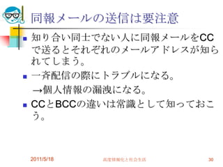同報メールの送信は要注意知り合い同士でない人に同報メールをCCで送るとそれぞれのメールアドレスが知られてしまう。一斉配信の際にトラブルになる。　->個人情報の漏洩になる。CCとBCCの違いは常識として知っておこう。2011/5/18高度情報化と社会生活30