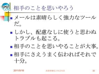 2011/5/18高度情報化と社会生活32相手のことを思いやろうメールは素晴らしく強力なツールだ。しかし、配慮なしに使うと思わぬトラブルも起こる。相手のことを思いやることが大事。相手にさえうまく伝わればそれで十分。