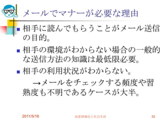 2011/5/18高度情報化と社会生活33メールでマナーが必要な理由相手に読んでもらうことがメール送信の目的。相手の環境がわからない場合の一般的な送信方法の知識は最低限必要。相手の利用状況がわからない。　　->メールをチェックする頻度や習熟度も不明であるケースが大半。