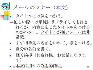 2011/5/18高度情報化と社会生活34メールのマナー（本文）タイトルには気をつかう。->忙しい際には単純にリプライしても許されるが、内容に応じたタイトルをつけるのがベター。タイトルが無いメールは非常識。まず相手先の名前をいれて、様をつける。自分の名前を書く。軽く挨拶（お疲れ様、お世話になります）本文は用件のみを的確に。フッタとして自分の署名をきちんとつける。