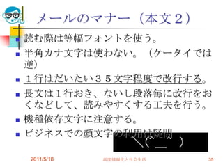 2011/5/18高度情報化と社会生活35メールのマナー（本文２）読む際は等幅フォントを使う。半角カナ文字は使わない。（ケータイでは逆）１行はだいたい３５文字程度で改行する。長文は１行おき、ないし段落毎に改行をおくなどして、読みやすくする工夫を行う。機種依存文字に注意する。ビジネスでの顔文字の利用は疑問　