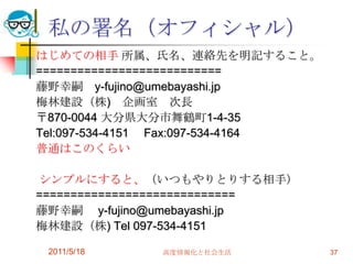 2011/5/18高度情報化と社会生活37私の署名（オフィシャル）はじめての相手 所属、氏名、連絡先を明記すること。===========================藤野幸嗣　y-fujino@umebayashi.jp梅林建設（株)　企画室　次長〒870-0044 大分県大分市舞鶴町1-4-35Tel:097-534-4151　 Fax:097-534-4164普通はこのくらい シンプルにすると、（いつもやりとりする相手）=============================藤野幸嗣　 y-fujino@umebayashi.jp 梅林建設（株) Tel 097-534-4151