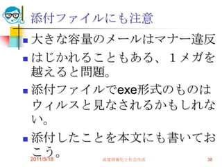 2011/5/18高度情報化と社会生活38添付ファイルにも注意大きな容量のメールはマナー違反はじかれることもある、１メガを越えると問題。添付ファイルでexe形式のものはウィルスと見なされるかもしれない。添付したことを本文にも書いておこう。