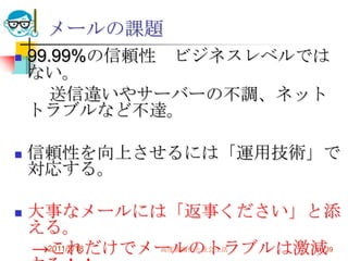 2011/5/18高度情報化と社会生活39メールの課題99.99%の信頼性　ビジネスレベルではない。　　送信違いやサーバーの不調、ネットトラブルなど不達。信頼性を向上させるには「運用技術」で対応する。大事なメールには「返事ください」と添える。　->これだけでメールのトラブルは激減する！！