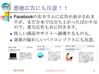悪徳広告にも注意！！Facebookの右カラムに広告が表示されますが、まだ日本では立ち上がったばかりなので、変な広告も目に付きます。怪しい商品やサイトへ誘導するものも。効果の疑わしいパソコンソフトにも注意。2011/5/18高度情報化と社会生活4